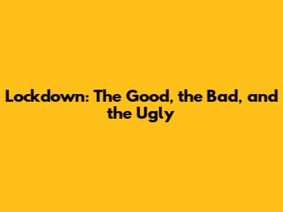 Lockdown: The Good, the Bad, and the Ugly