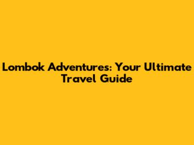 Lombok Adventures: Your Ultimate Travel Guide