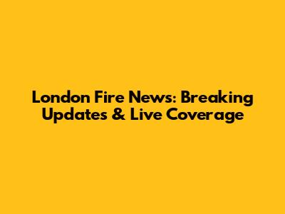 London Fire News: Breaking Updates & Live Coverage