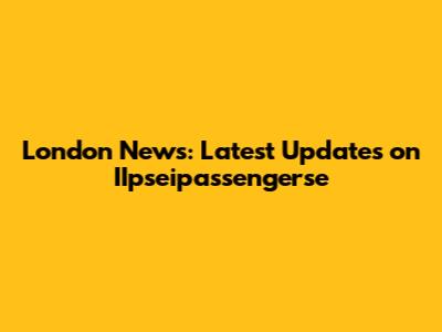 London News: Latest Updates on IIpseipassengerse