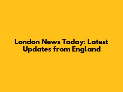 London News Today: Latest Updates from England