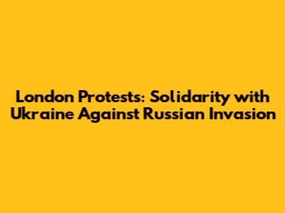 London Protests: Solidarity with Ukraine Against Russian Invasion
