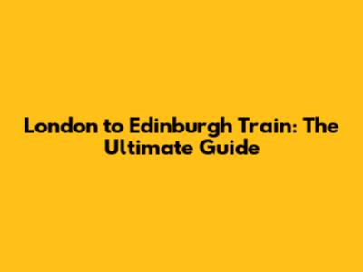 London to Edinburgh Train: The Ultimate Guide