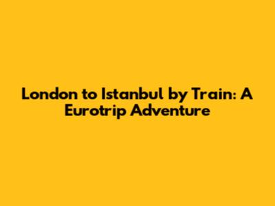 London to Istanbul by Train: A Eurotrip Adventure