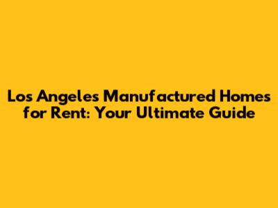 Los Angeles Manufactured Homes for Rent: Your Ultimate Guide