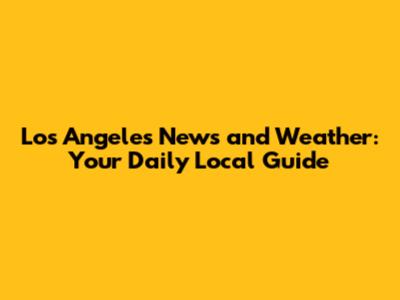 Los Angeles News and Weather: Your Daily Local Guide