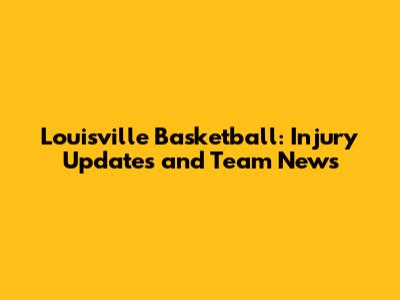 Louisville Basketball: Injury Updates and Team News