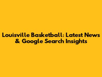 Louisville Basketball: Latest News & Google Search Insights