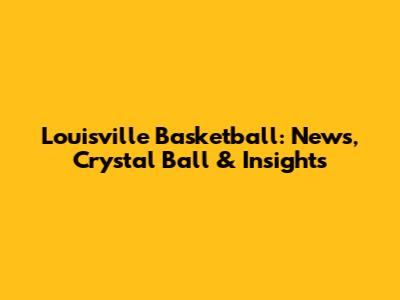 Louisville Basketball: News, Crystal Ball & Insights