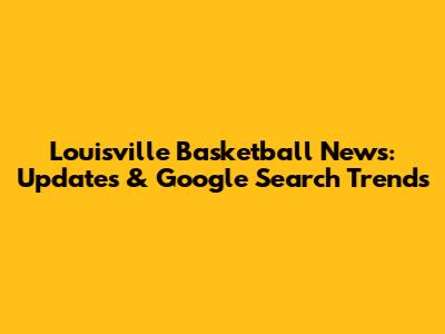 Louisville Basketball News: Updates & Google Search Trends