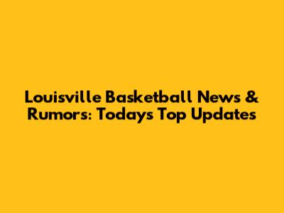 Louisville Basketball News & Rumors: Today's Top Updates