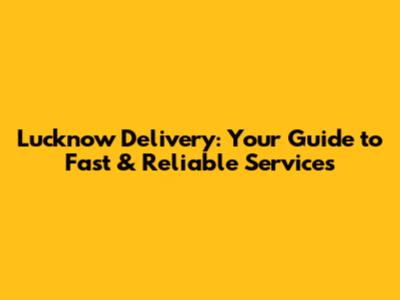 Lucknow Delivery: Your Guide to Fast & Reliable Services