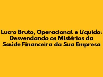 Lucro Bruto, Operacional e Líquido: Desvendando os Mistérios da Saúde Financeira da Sua Empresa