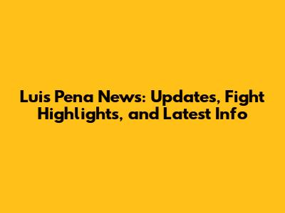 Luis Pena News: Updates, Fight Highlights, and Latest Info