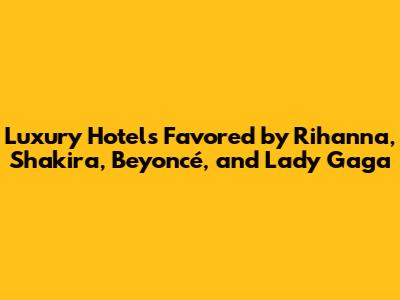 Luxury Hotels Favored by Rihanna, Shakira, Beyoncé, and Lady Gaga