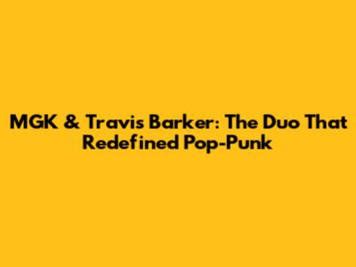 MGK & Travis Barker: The Duo That Redefined Pop-Punk