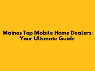 Maine's Top Mobile Home Dealers: Your Ultimate Guide