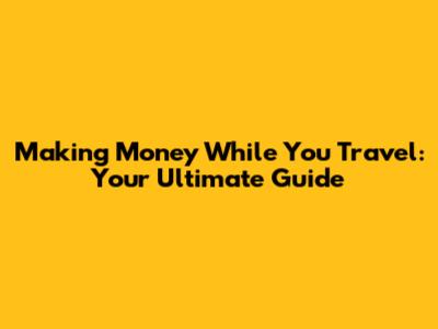 Making Money While You Travel: Your Ultimate Guide