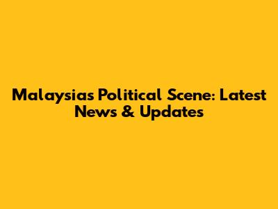 Malaysia's Political Scene: Latest News & Updates