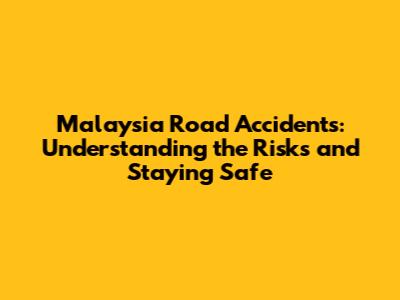 Malaysia Road Accidents: Understanding the Risks and Staying Safe