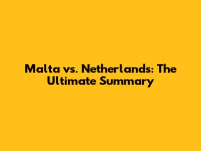 Malta vs. Netherlands: The Ultimate Summary