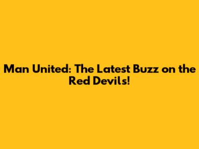 Man United: The Latest Buzz on the Red Devils!