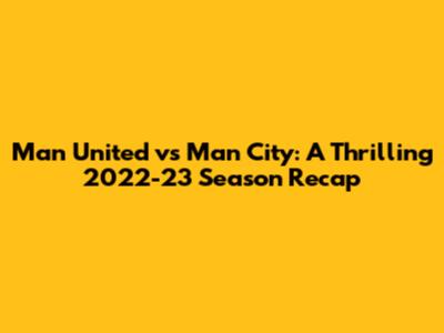 Man United vs Man City: A Thrilling 2022-23 Season Recap