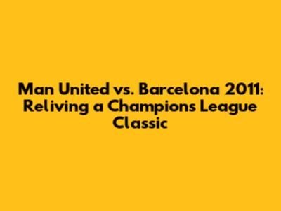 Man United vs. Barcelona 2011: Reliving a Champions League Classic