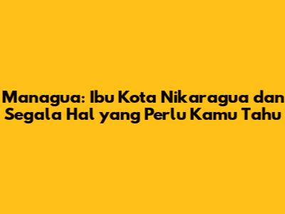 Managua: Ibu Kota Nikaragua dan Segala Hal yang Perlu Kamu Tahu