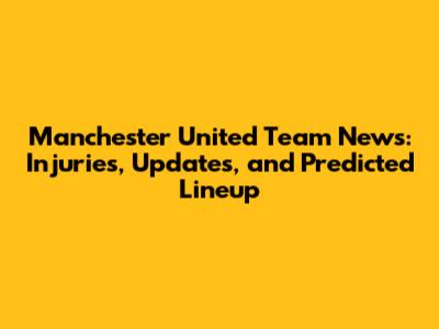 Manchester United Team News: Injuries, Updates, and Predicted Lineup