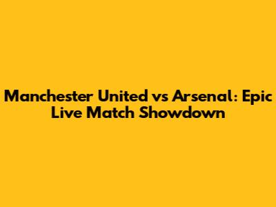 Manchester United vs Arsenal: Epic Live Match Showdown
