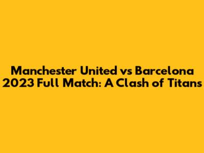 Manchester United vs Barcelona 2023 Full Match: A Clash of Titans