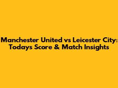 Manchester United vs Leicester City: Today's Score & Match Insights