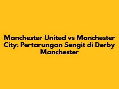 Manchester United vs Manchester City: Pertarungan Sengit di Derby Manchester