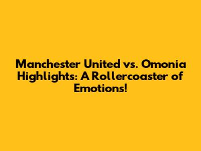Manchester United vs. Omonia Highlights: A Rollercoaster of Emotions!