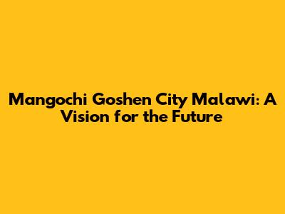 Mangochi Goshen City Malawi: A Vision for the Future