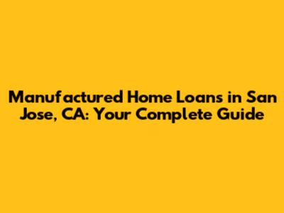 Manufactured Home Loans in San Jose, CA: Your Complete Guide