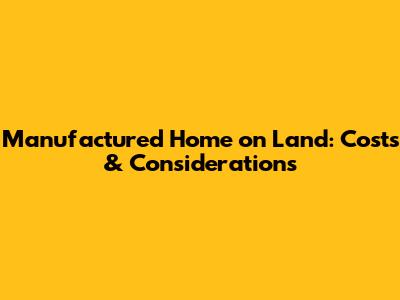 Manufactured Home on Land: Costs & Considerations