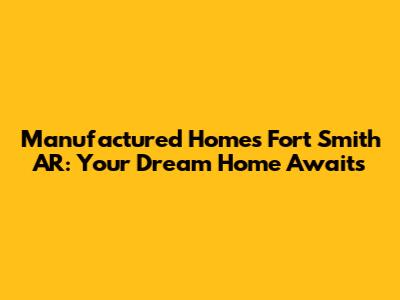Manufactured Homes Fort Smith AR: Your Dream Home Awaits