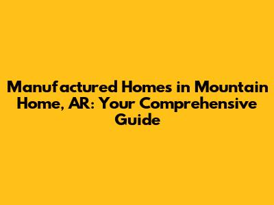 Manufactured Homes in Mountain Home, AR: Your Comprehensive Guide