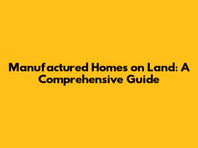 Manufactured Homes on Land: A Comprehensive Guide