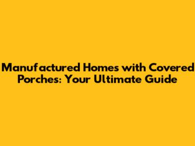 Manufactured Homes with Covered Porches: Your Ultimate Guide
