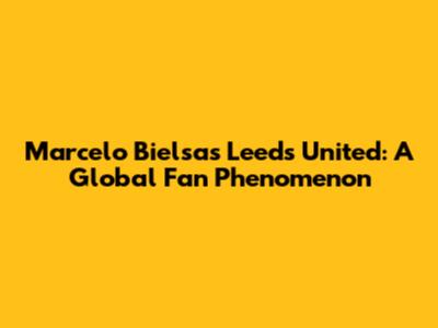 Marcelo Bielsa's Leeds United: A Global Fan Phenomenon
