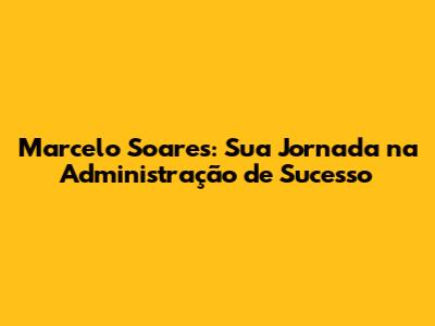 Marcelo Soares: Sua Jornada na Administração de Sucesso