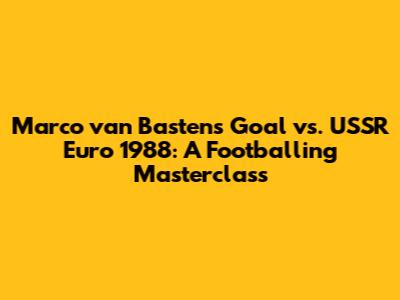 Marco van Basten's Goal vs. USSR Euro 1988: A Footballing Masterclass