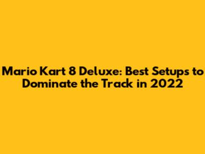 Mario Kart 8 Deluxe: Best Setups to Dominate the Track in 2022