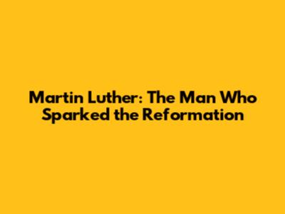 Martin Luther: The Man Who Sparked the Reformation