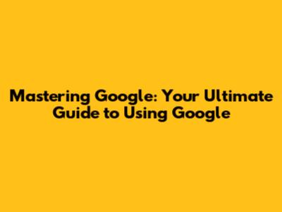 Mastering Google: Your Ultimate Guide to Using Google