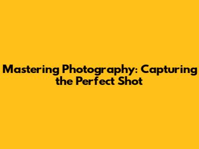 Mastering Photography: Capturing the Perfect Shot