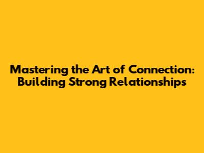 Mastering the Art of Connection: Building Strong Relationships